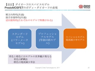 【追記】ダイオードのスパイスモデル
PrestoMOSFETのボディ・ダイオードの表現

順方向特性(共通)
接合容量特性(共通)
逆回復特性(それぞれのモデルで特徴がある)




   スタンダード         プロフェッショ
     モデル           ナルモデル                                 スペシャルモデル
   (パラーメータ        (等価回路モデ                                電流減尐率モデル
     モデル)            ル)




  青色と橙色にはモデルの世界観が異なる
    青色はIFIR法
    橙色は電流減尐率法

              Copyright (C) Bee Technologies Inc. 2011              23
 