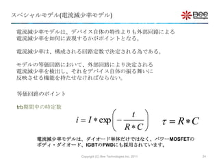 スペシャルモデル(電流減尐率モデル)

電流減尐率モデルは、デバイス自体の特性よりも外部回路による
電流減尐率を如何に表現するかがポイントとなる。

電流減尐率は、構成される回路定数で決定される為である。

モデルの等価回路において、外部回路により決定される
電流減尐率を検出し、それをデバイス自体の振る舞いに
反映させる機能を持たせなければならない。

 等価回路のポイント

 trb期間中の時定数
                                                      t
              i       I exp                                  R C
                                                R C
     電流減尐率モデルは、ダイオード単体だけではなく、パワーMOSFETの
     ボディ・ダイオード、IGBTのFWDにも採用されています。

                  Copyright (C) Bee Technologies Inc. 2011         24
 