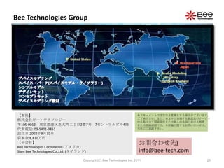 Bee Technologies Group




 【本社】                                                       本ドキュメントは予告なき変更をする場合がございます。
                                                            ご了承下さい。また、本文中に登場する製品及びサービス
 株式会社ビー・テクノロジー                                              の名称は全て関係各社または個人の各国における商標
 〒105-0012 東京都港区芝大門二丁目2番7号 7セントラルビル4階                       または登録商標です。本原稿に関するお問い合わせは、
 代表電話: 03-5401-3851                                         当社にご連絡下さい。
 設立日:2002年9月10日
 資本金:8,830万円
 【子会社】                                                       お問合わせ先)
 Bee Technologies Corporation (アメリカ)
 Siam Bee Technologies Co.,Ltd. (タイランド)                      info@bee-tech.com
                       Copyright (C) Bee Technologies Inc. 2011                     28
 