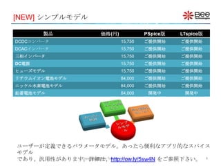 [NEW] シンプルモデル

       製品             価格(円)            PSpice版   LTspice版
DCDCコンバータ                     15,750   ご提供開始     ご提供開始
DCACインバータ                     15,750   ご提供開始     ご提供開始
三相インバータ                       15,750   ご提供開始     ご提供開始
DC電源                          15,750   ご提供開始     ご提供開始
ヒューズモデル                       15,750   ご提供開始     ご提供開始
リチウムイオン電池モデル                  84,000   ご提供開始     ご提供開始
ニッケル水素電池モデル                   84,000   ご提供開始     ご提供開始
鉛蓄電池モデル                       84,000    開発中       開発中




ユーザーが定義できるパラメータモデル。あったら便利なアプリ的なスパイス
モデル
であり、汎用性があります。詳細は、http://ow.ly/5sw4N をご参照下さい。 8
            Copyright (C) Bee Technologies Inc. 2011
 