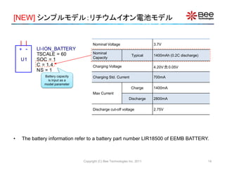 [NEW] シンプルモデル：リチウムイオン電池モデル
Copyright (C) Bee Technologies Inc. 2011
• The battery information refer to a battery part number LIR18500 of EEMB BATTERY.
+ -
U1
LI-ION_BATTERY
SOC = 1
NS = 1
TSCALE = 60
C = 1.4
Battery capacity
is input as a
model parameter
Nominal Voltage 3.7V
Nominal
Capacity
Typical 1400mAh (0.2C discharge)
Charging Voltage 4.20V±0.05V
Charging Std. Current 700mA
Max Current
Charge 1400mA
Discharge 2800mA
Discharge cut-off voltage 2.75V
14
 