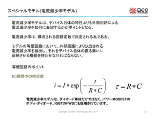 スペシャルモデル(電流減少率モデル)
電流減少率モデルは、デバイス自体の特性よりも外部回路による
電流減少率を如何に表現するかがポイントとなる。
電流減少率は、構成される回路定数で決定される為である。
モデルの等価回路において、外部回路により決定される
電流減少率を検出し、それをデバイス自体の振る舞いに
反映させる機能を持たせなければならない。
等価回路のポイント
trb期間中の時定数








CR
t
Ii exp CR
電流減少率モデルは、ダイオード単体だけではなく、パワーMOSFETの
ボディ・ダイオード、IGBTのFWDにも採用されています。
Copyright (C) Bee Technologies Inc. 2011 24
 