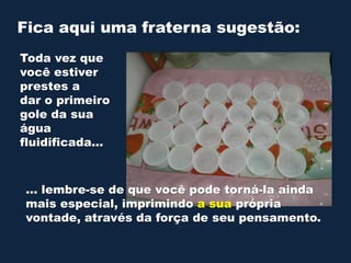 Fica aqui uma fraterna sugestão:
Toda vez que
você estiver
prestes a
dar o primeiro
gole da sua
água
fluidificada...

... lembre-se de que você pode torná-la ainda
mais especial, imprimindo a sua própria
vontade, através da força de seu pensamento.

 