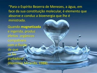 “Para o Espírito Bezerra de Menezes, a água, em
face da sua constituição molecular, é elemento que
absorve e conduz a bioenergia que lhe é
ministrada.
Quando magnetizada
e ingerida, produz
efeitos orgânicos
compatíveis
com o fluido
de que
se faz
portadora".
(Hermínio Miranda, 1988)

 