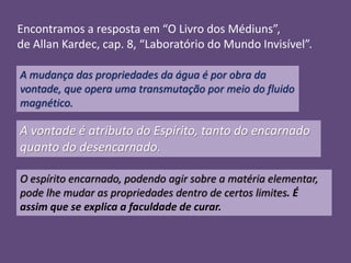 Encontramos a resposta em “O Livro dos Médiuns”,
de Allan Kardec, cap. 8, “Laboratório do Mundo Invisível”.
A mudança das propriedades da água é por obra da
vontade, que opera uma transmutação por meio do fluido
magnético.

A vontade é atributo do Espírito, tanto do encarnado
quanto do desencarnado.
O espírito encarnado, podendo agir sobre a matéria elementar,
pode lhe mudar as propriedades dentro de certos limites. É
assim que se explica a faculdade de curar.

 