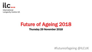 #futureofageing @ILCUK
Future of Ageing 2018
Thursday 29 November 2018
 