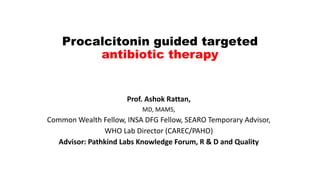 Procalcitonin guided targeted
antibiotic therapy
Prof. Ashok Rattan,
MD, MAMS,
Common Wealth Fellow, INSA DFG Fellow, SEARO Temporary Advisor,
WHO Lab Director (CAREC/PAHO)
Advisor: Pathkind Labs Knowledge Forum, R & D and Quality
 