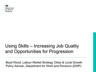 Using Skills – Increasing Job Quality
and Opportunities for Progression
Boyd Wood, Labour Market Strategy Cities & Local Growth
Policy Adviser, Department for Work and Pensions (DWP)
 