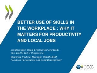 BETTER USE OF SKILLS IN
THE WORKPLACE : WHY IT
MATTERS FOR PRODUCTIVITY
AND LOCAL JOBS
Jonathan Barr, Head, Employment and Skills
Unit, OECD LEED Programme
Ekaterina Travkina, Manager, OECD LEED
Forum on Partnerships and Local Development
 