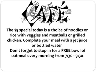 The $5 special today is a choice of noodles or
rice with veggies and meatballs or grilled
chicken. Complete your meal with a jet juice
or bottled water
Don’t forget to stop in for a FREE bowl of
oatmeal every morning from 7:30 - 9:30
 