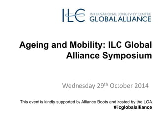 Ageing and Mobility: ILC Global 
Alliance Symposium 
Wednesday 29th October 2014 
This event is kindly supported by Alliance Boots and hosted by the LGA 
#ilcglobalalliance 
 
