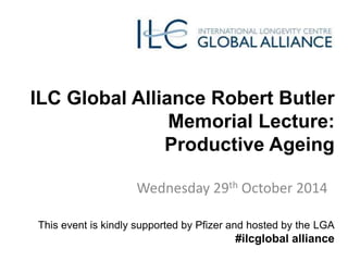 ILC Global Alliance Robert Butler 
Memorial Lecture: 
Productive Ageing 
Wednesday 29th October 2014 
This event is kindly supported by Pfizer and hosted by the LGA 
#ilcglobal alliance 
 
