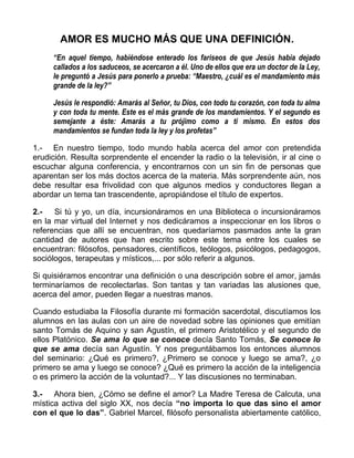 AMOR ES MUCHO MÁS QUE UNA DEFINICIÓN.
“En aquel tiempo, habiéndose enterado los fariseos de que Jesús había dejado
callados a los saduceos, se acercaron a él. Uno de ellos que era un doctor de la Ley,
le preguntó a Jesús para ponerlo a prueba: “Maestro, ¿cuál es el mandamiento más
grande de la ley?”
Jesús le respondió: Amarás al Señor, tu Dios, con todo tu corazón, con toda tu alma
y con toda tu mente. Este es el más grande de los mandamientos. Y el segundo es
semejante a éste: Amarás a tu prójimo como a ti mismo. En estos dos
mandamientos se fundan toda la ley y los profetas”
1.- En nuestro tiempo, todo mundo habla acerca del amor con pretendida
erudición. Resulta sorprendente el encender la radio o la televisión, ir al cine o
escuchar alguna conferencia, y encontrarnos con un sin fin de personas que
aparentan ser los más doctos acerca de la materia. Más sorprendente aún, nos
debe resultar esa frivolidad con que algunos medios y conductores llegan a
abordar un tema tan trascendente, apropiándose el título de expertos.
2.- Si tú y yo, un día, incursionáramos en una Biblioteca o incursionáramos
en la mar virtual del Internet y nos dedicáramos a inspeccionar en los libros o
referencias que allí se encuentran, nos quedaríamos pasmados ante la gran
cantidad de autores que han escrito sobre este tema entre los cuales se
encuentran: filósofos, pensadores, científicos, teólogos, psicólogos, pedagogos,
sociólogos, terapeutas y místicos,... por sólo referir a algunos.
Si quisiéramos encontrar una definición o una descripción sobre el amor, jamás
terminaríamos de recolectarlas. Son tantas y tan variadas las alusiones que,
acerca del amor, pueden llegar a nuestras manos.
Cuando estudiaba la Filosofía durante mi formación sacerdotal, discutíamos los
alumnos en las aulas con un aire de novedad sobre las opiniones que emitían
santo Tomás de Aquino y san Agustín, el primero Aristotélico y el segundo de
ellos Platónico. Se ama lo que se conoce decía Santo Tomás, Se conoce lo
que se ama decía san Agustín. Y nos preguntábamos los entonces alumnos
del seminario: ¿Qué es primero?, ¿Primero se conoce y luego se ama?, ¿o
primero se ama y luego se conoce? ¿Qué es primero la acción de la inteligencia
o es primero la acción de la voluntad?... Y las discusiones no terminaban.
3.- Ahora bien, ¿Cómo se define el amor? La Madre Teresa de Calcuta, una
mística activa del siglo XX, nos decía “no importa lo que das sino el amor
con el que lo das”. Gabriel Marcel, filósofo personalista abiertamente católico,
 