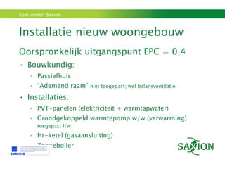 Installatie nieuw woongebouw  Oorspronkelijk uitgangspunt EPC = 0,4 Bouwkundig: Passiefhuis “ Ademend raam”  niet toegepast; wel balansventilatie Installaties: PVT-panelen (elektriciteit + warmtapwater) Grondgekoppeld warmtepomp w/w (verwarming)  toegepast l/w Hr-ketel (gasaansluiting) Zonneboiler 