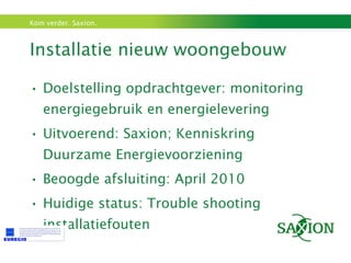 Installatie nieuw woongebouw  Doelstelling opdrachtgever: monitoring energiegebruik en energielevering Uitvoerend: Saxion; Kenniskring Duurzame Energievoorziening  Beoogde afsluiting: April 2010 Huidige status: Trouble shooting installatiefouten 