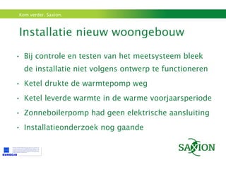 Installatie nieuw woongebouw  Bij controle en testen van het meetsysteem bleek de installatie niet volgens ontwerp te functioneren Ketel drukte de warmtepomp weg Ketel leverde warmte in de warme voorjaarsperiode Zonneboilerpomp had geen elektrische aansluiting Installatieonderzoek nog gaande 
