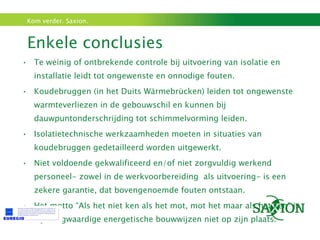 Enkele conclusies  Te weinig of ontbrekende controle bij uitvoering van isolatie en installatie leidt tot ongewenste en onnodige fouten. Koudebruggen (in het Duits Wärmebrücken) leiden tot ongewenste warmteverliezen in de gebouwschil en kunnen bij dauwpuntonderschrijding tot schimmelvorming leiden. Isolatietechnische werkzaamheden moeten in situaties van koudebruggen gedetailleerd worden uitgewerkt. Niet voldoende gekwalificeerd en/of niet zorgvuldig werkend personeel- zowel in de werkvoorbereiding  als uitvoering- is een zekere garantie, dat bovengenoemde fouten ontstaan. Het motto “Als het niet ken als het mot, mot het maar als het ken” is bij hoogwaardige energetische bouwwijzen niet op zijn plaats. 