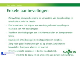 Enkele aanbevelingen  Zorgvuldige planvoorbereiding en uitwerking van bouwkundige en installatietechnische details. Een bouwteam, dat uitgaat van een integrale voorbereiding en realisatie van het bouwproject. Voorkom beschadigingen aan isolatiematerialen en dampwerende folies. Maak geen onnodige gaten en uitsparingen in isolaties. Zorg voor goede kierdichtingen bij op elkaar aansluitende bouwdelen (kozijnen, vloeren en muren). Goed geschoold personeel is beslist noodzakelijk. Controle tijdens de bouw en op uitvoering van details is belangrijk. 