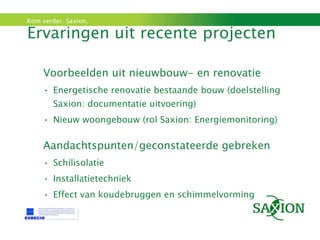 Ervaringen uit recente projecten Voorbeelden uit nieuwbouw- en renovatie Energetische renovatie bestaande bouw (doelstelling Saxion: documentatie uitvoering) Nieuw woongebouw (rol Saxion: Energiemonitoring) Aandachtspunten/geconstateerde gebreken Schilisolatie Installatietechniek Effect van koudebruggen en schimmelvorming 