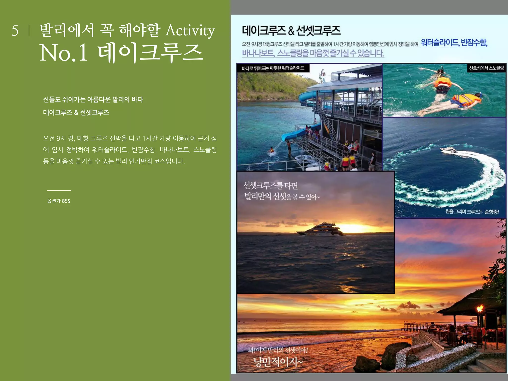 5

발리에서 꼭 해야할 Activity

No.1 데이크루즈
신들도 쉬어가는 아름다운 발리의 바다
데이크루즈 & 선셋크루즈

오전 9시 경, 대형 크루즈 선박을 타고 1시간 가량 이동하여 근처 섬
에 임시 정박하여 워터슬라이드, 반잠수함, 바나나보트, 스노쿨링
등을 마음껏 즐기실 수 있는 발리 인기만점 코스입니다.

옵션가 85$

 