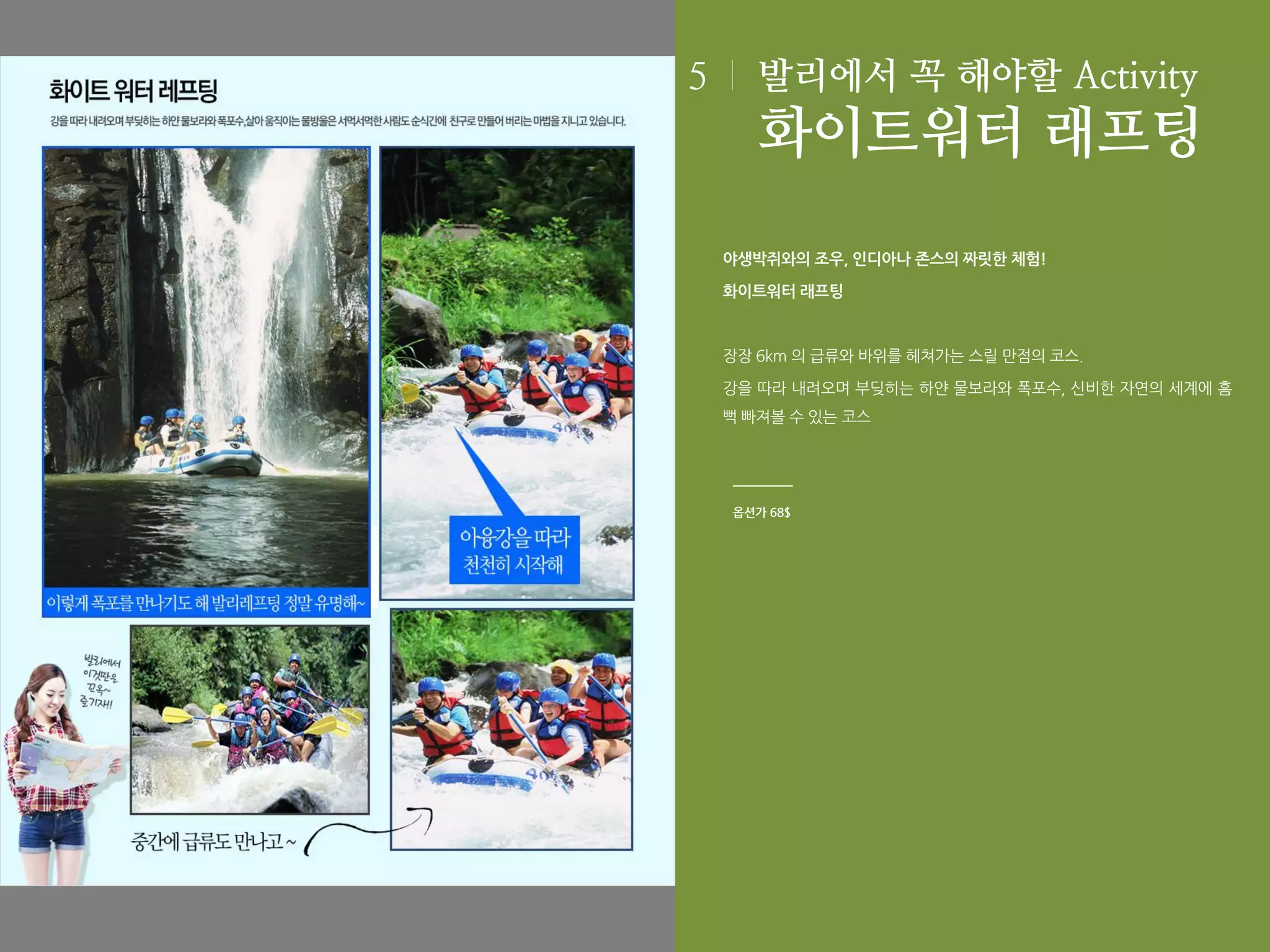 5

발리에서 꼭 해야할 Activity

화이트워터 래프팅
야생박쥐와의 조우, 인디아나 존스의 짜릿한 체험!
화이트워터 래프팅

장장 6km 의 급류와 바위를 헤쳐가는 스릴 만점의 코스.
강을 따라 내려오며 부딪히는 하얀 물보라와 폭포수, 신비한 자연의 세계에 흠
뻑 빠져볼 수 있는 코스

옵션가 68$

 