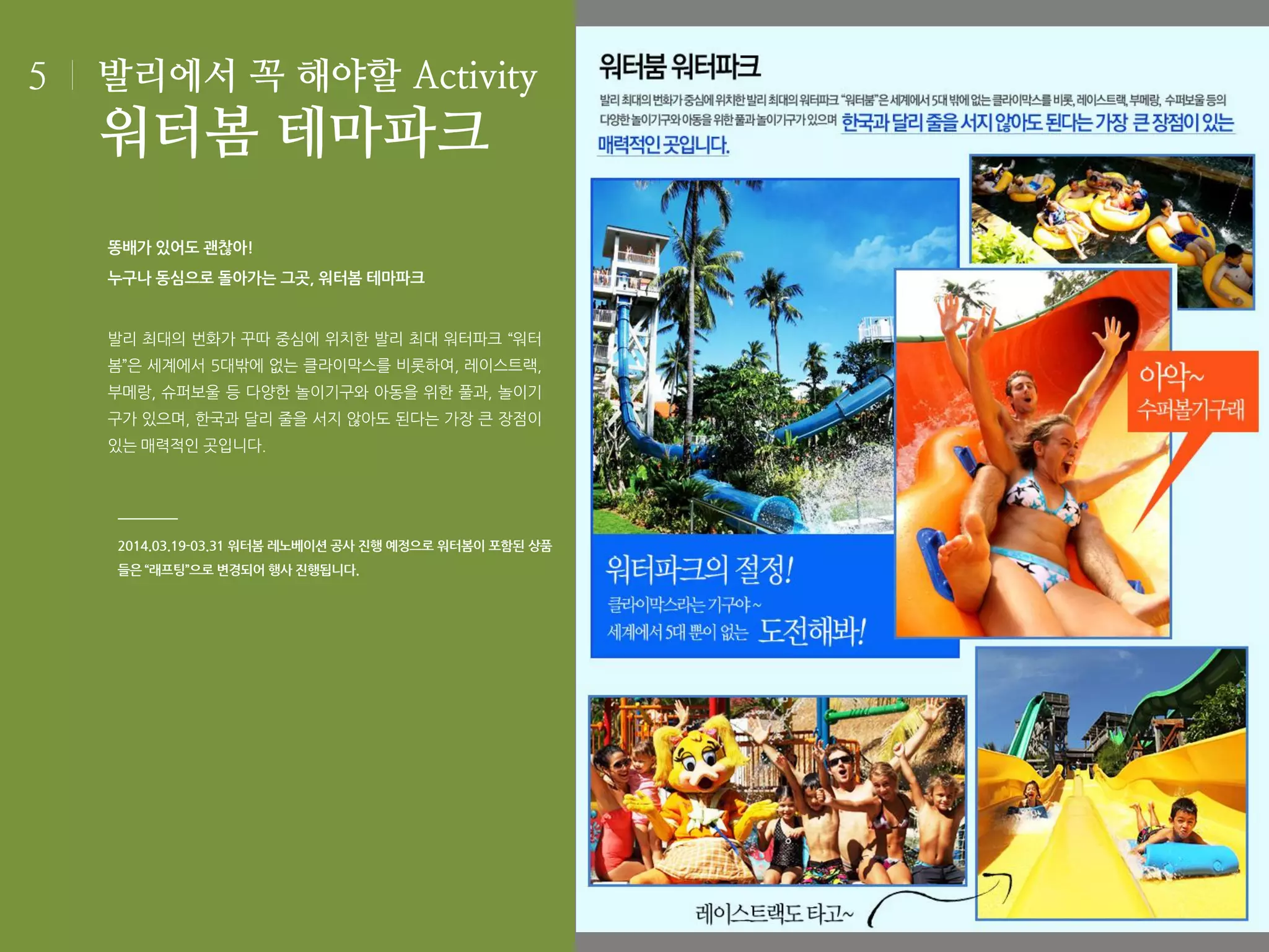 5

발리에서 꼭 해야할 Activity

워터봄 테마파크
똥배가 있어도 괜찮아!
누구나 동심으로 돌아가는 그곳, 워터봄 테마파크

발리 최대의 번화가 꾸따 중심에 위치한 발리 최대 워터파크 “워터
봄”은 세계에서 5대밖에 없는 클라이막스를 비롯하여, 레이스트랙,
부메랑, 슈퍼보울 등 다양한 놀이기구와 아동을 위한 풀과, 놀이기
구가 있으며, 한국과 달리 줄을 서지 않아도 된다는 가장 큰 장점이
있는 매력적인 곳입니다.

2014.03.19-03.31 워터봄 레노베이션 공사 진행 예정으로 워터봄이 포함된 상품

들은 “래프팅”으로 변경되어 행사 진행됩니다.

 