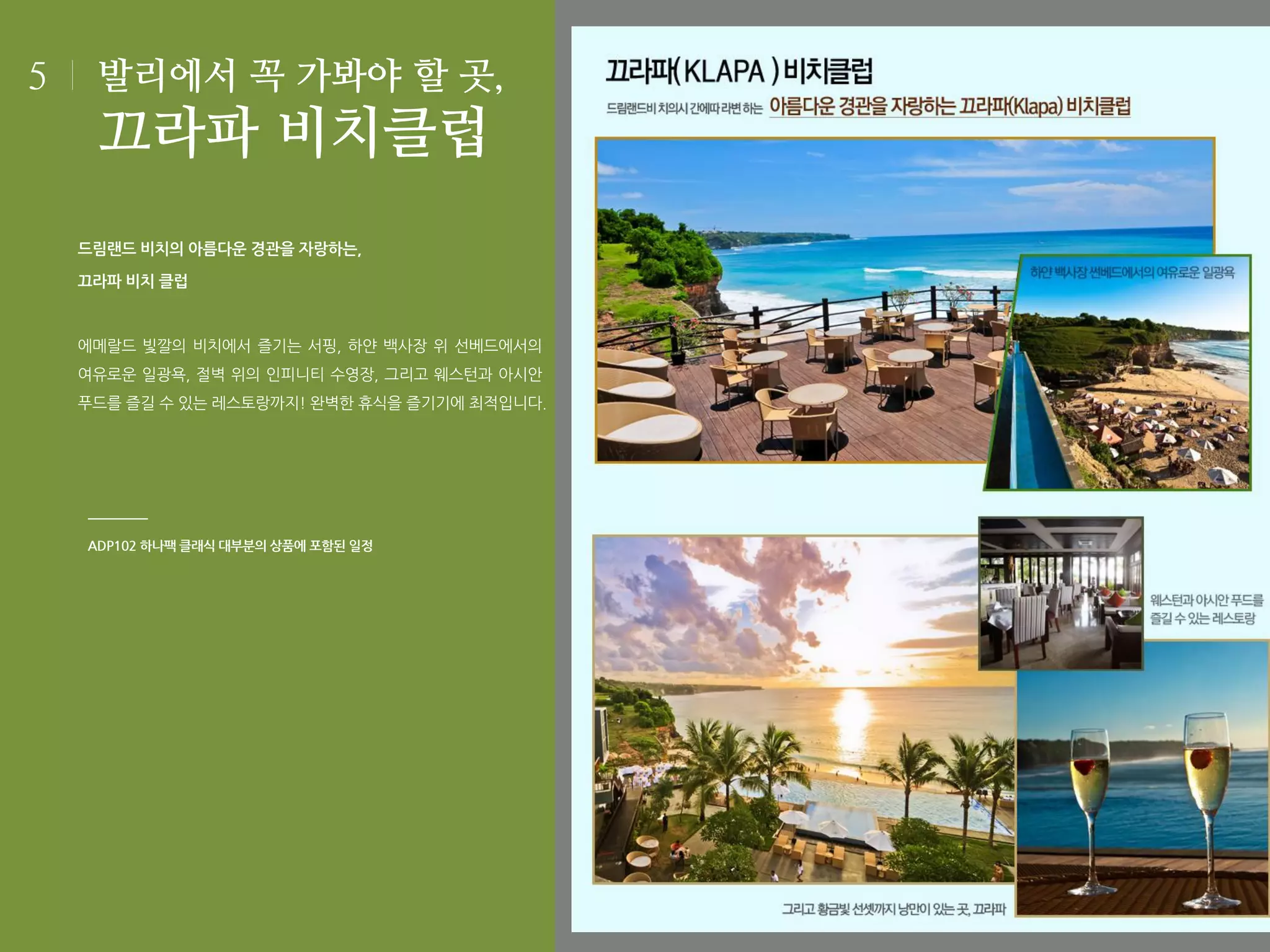 5

발리에서 꼭 가봐야 할 곳,

끄라파 비치클럽
드림랜드 비치의 아름다운 경관을 자랑하는,
끄라파 비치 클럽

에메랄드 빛깔의 비치에서 즐기는 서핑, 하얀 백사장 위 선베드에서의
여유로운 일광욕, 절벽 위의 인피니티 수영장, 그리고 웨스턴과 아시안
푸드를 즐길 수 있는 레스토랑까지! 완벽한 휴식을 즐기기에 최적입니다.

ADP102 하나팩 클래식 대부분의 상품에 포함된 일정

 