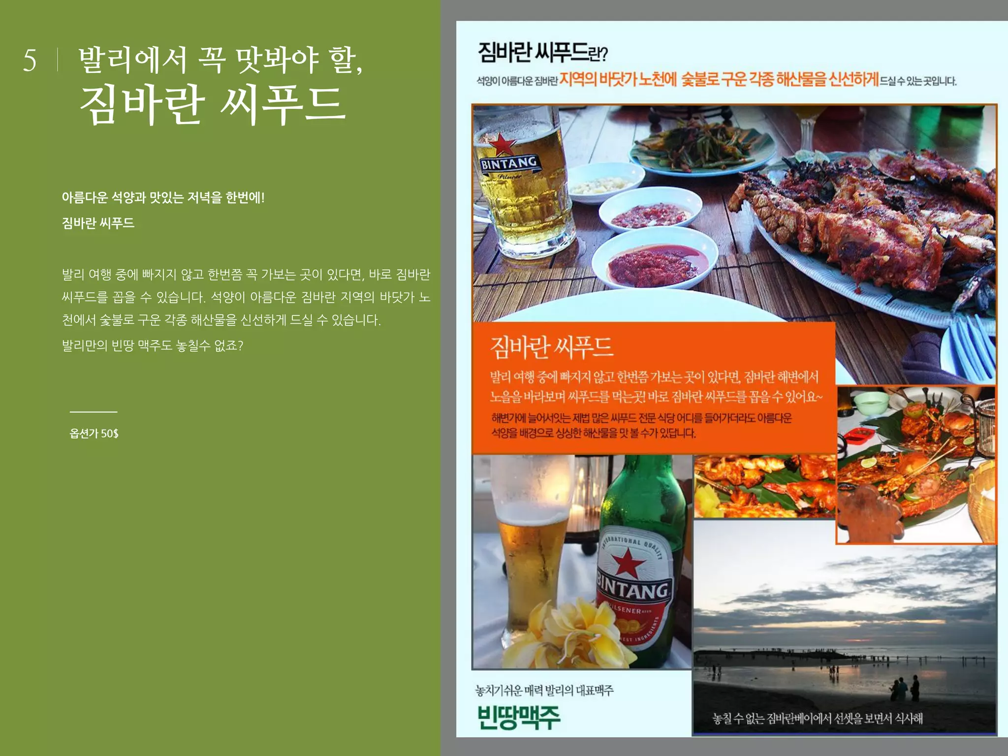 5

발리에서 꼭 맛봐야 할,

짐바란 씨푸드
아름다운 석양과 맛있는 저녁을 한번에!
짐바란 씨푸드

발리 여행 중에 빠지지 않고 한번쯤 꼭 가보는 곳이 있다면, 바로 짐바란
씨푸드를 꼽을 수 있습니다. 석양이 아름다운 짐바란 지역의 바닷가 노
천에서 숯불로 구운 각종 해산물을 신선하게 드실 수 있습니다.
발리만의 빈땅 맥주도 놓칠수 없죠?

옵션가 50$

 