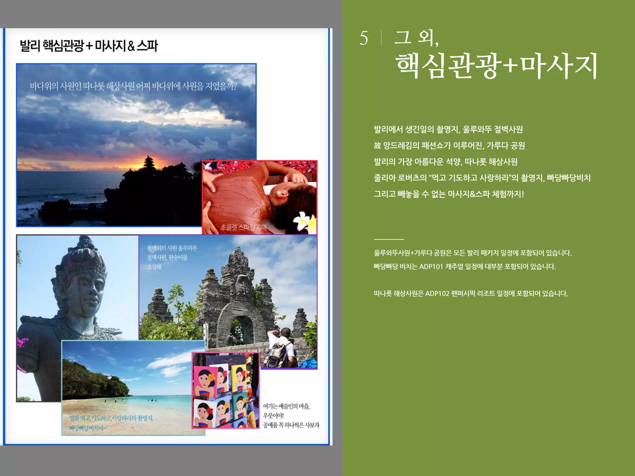 5

그 외,

핵심관광+마사지
발리에서 생긴일의 촬영지, 울루와뚜 절벽사원
故 앙드레김의 패션쇼가 이루어진, 가루다 공원
발리의 가장 아름다운 석양, 따나롯 해상사원
줄리아 로버츠의 “먹고 기도하고 사랑하라”의 촬영지, 빠당빠당비치
그리고 빼놓을 수 없는 마사지&스파 체험까지!

울루와뚜사원+가루다 공원은 모든 발리 패키지 일정에 포함되어 있습니다.
빠당빠당 비치는 ADP101 캐주얼 일정에 대부분 포함되어 있습니다.

따나롯 해상사원은 ADP102 팬퍼시픽 리조트 일정에 포함되어 있습니다.

 