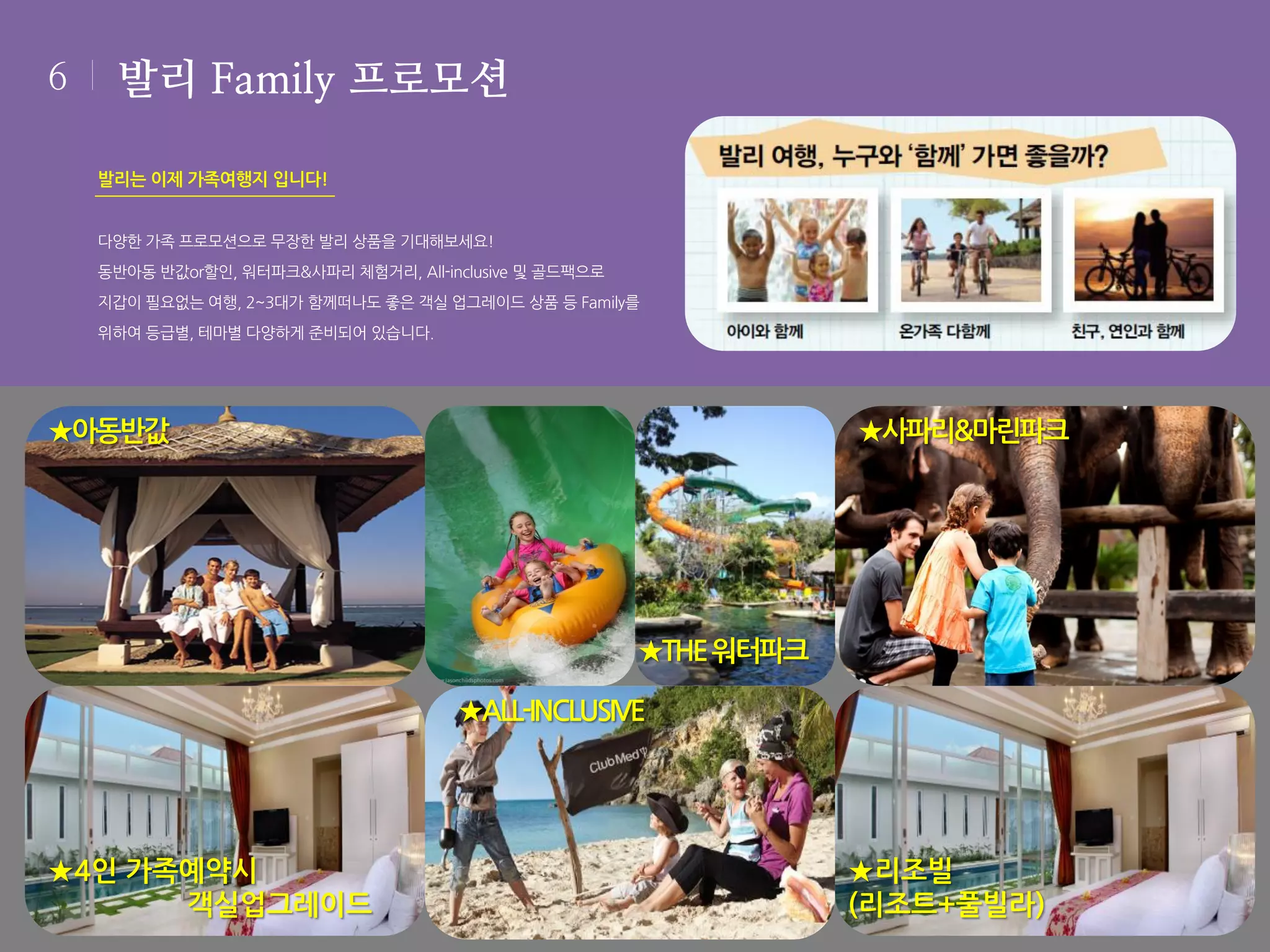6

발리 Family 프로모션
발리는 이제 가족여행지 입니다!
다양한 가족 프로모션으로 무장한 발리 상품을 기대해보세요!
동반아동 반값or할인, 워터파크&사파리 체험거리, All-inclusive 및 골드팩으로
지갑이 필요없는 여행, 2~3대가 함께떠나도 좋은 객실 업그레이드 상품 등 Family를
위하여 등급별, 테마별 다양하게 준비되어 있습니다.

★아동반값

★사파리&마린파크

★THE 워터파크
★ALL-INCLUSIVE

★4인 가족예약시
객실업그레이드

★리조빌
(리조트+풀빌라)

 