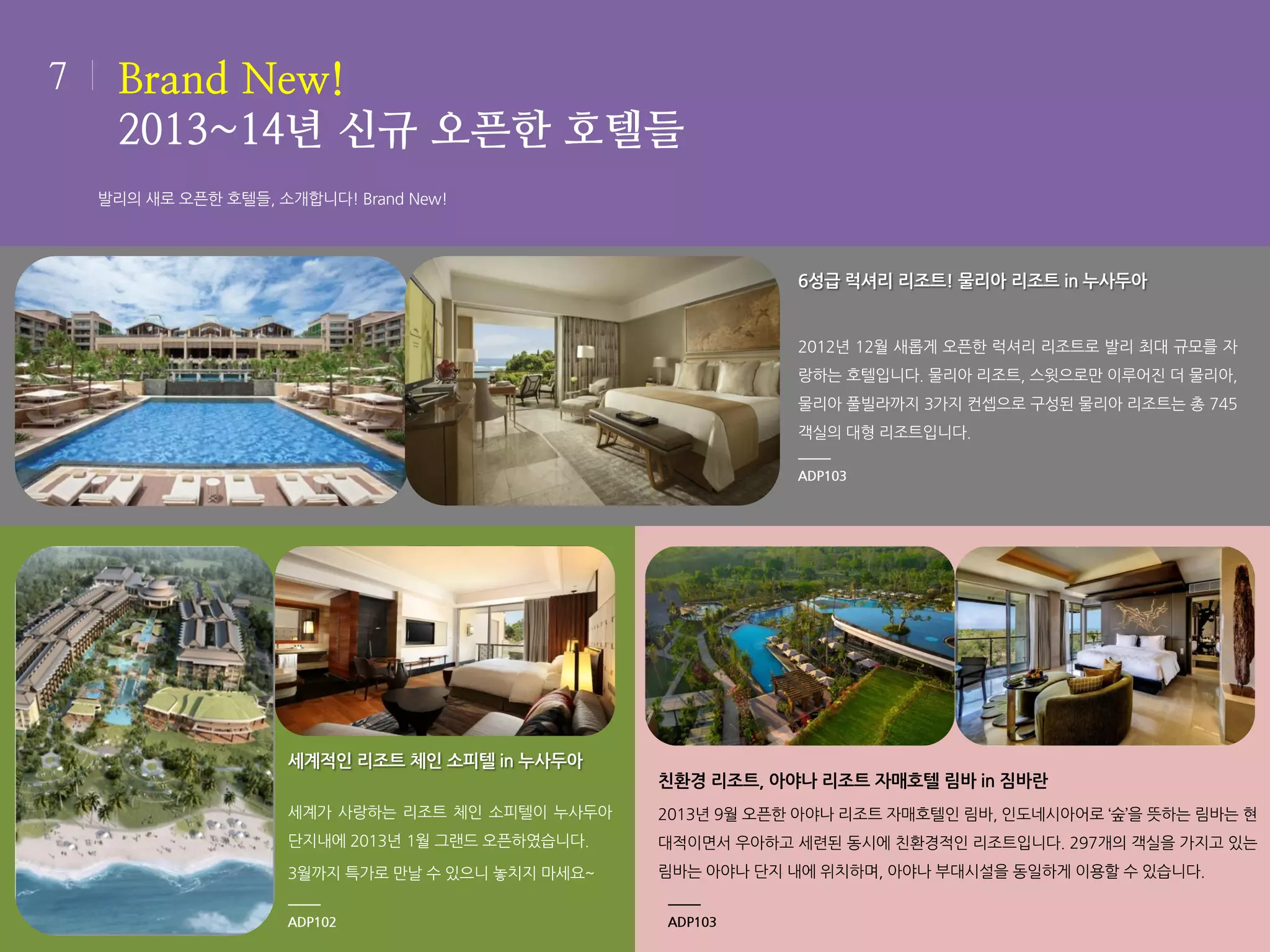 7

Brand New!
2013~14년 신규 오픈한 호텔들
발리의 새로 오픈한 호텔들, 소개합니다! Brand New!

6성급 럭셔리 리조트! 물리아 리조트 in 누사두아

2012년 12월 새롭게 오픈한 럭셔리 리조트로 발리 최대 규모를 자
랑하는 호텔입니다. 물리아 리조트, 스윗으로만 이루어진 더 물리아,
물리아 풀빌라까지 3가지 컨셉으로 구성된 물리아 리조트는 총 745
객실의 대형 리조트입니다.
ADP103

세계적인 리조트 체인 소피텔 in 누사두아
친환경 리조트, 아야나 리조트 자매호텔 림바 in 짐바란
세계가 사랑하는 리조트 체인 소피텔이 누사두아

2013년 9월 오픈한 아야나 리조트 자매호텔인 림바, 인도네시아어로 ‘숲’을 뜻하는 림바는 현

단지내에 2013년 1월 그랜드 오픈하였습니다.

대적이면서 우아하고 세련된 동시에 친환경적인 리조트입니다. 297개의 객실을 가지고 있는

3월까지 특가로 만날 수 있으니 놓치지 마세요~

림바는 아야나 단지 내에 위치하며, 아야나 부대시설을 동일하게 이용할 수 있습니다.

ADP102

ADP103

 