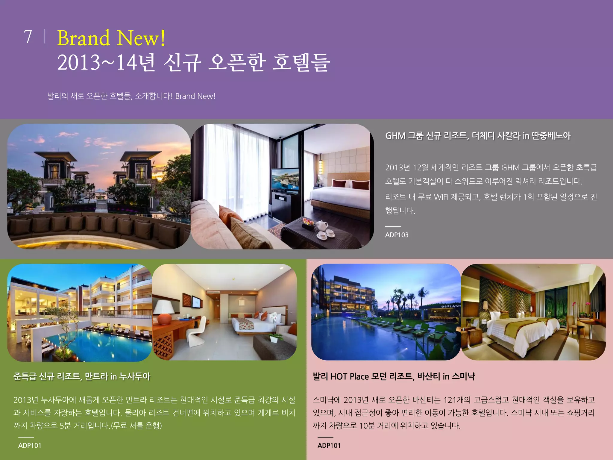 7

Brand New!
2013~14년 신규 오픈한 호텔들
발리의 새로 오픈한 호텔들, 소개합니다! Brand New!

GHM 그룹 신규 리조트, 더체디 사칼라 in 딴중베노아

2013년 12월 세계적인 리조트 그룹 GHM 그룹에서 오픈한 초특급
호텔로 기본객실이 다 스위트로 이루어진 럭셔리 리조트입니다.
리조트 내 무료 WIFI 제공되고, 호텔 런치가 1회 포함된 일정으로 진
행됩니다.
ADP103

준특급 신규 리조트, 만트라 in 누사두아

발리 HOT Place 모던 리조트, 바산티 in 스미냑

2013년 누사두아에 새롭게 오픈한 만트라 리조트는 현대적인 시설로 준특급 최강의 시설

스미냑에 2013년 새로 오픈한 바산티는 121개의 고급스럽고 현대적인 객실을 보유하고

과 서비스를 자랑하는 호텔입니다. 물리아 리조트 건너편에 위치하고 있으며 게게르 비치

있으며, 시내 접근성이 좋아 편리한 이동이 가능한 호텔입니다. 스미냑 시내 또는 쇼핑거리

까지 차량으로 5분 거리입니다.(무료 셔틀 운행)

까지 차량으로 10분 거리에 위치하고 있습니다.

ADP101

ADP101

 