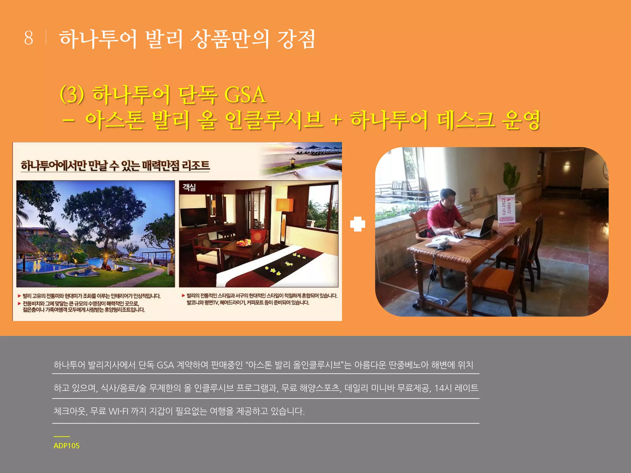 8

하나투어 발리 상품만의 강점

(3) 하나투어 단독 GSA
– 아스톤 발리 올 인클루시브 + 하나투어 데스크 운영

하나투어 발리지사에서 단독 GSA 계약하여 판매중인 “아스톤 발리 올인클루시브”는 아름다운 딴중베노아 해변에 위치
하고 있으며, 식사/음료/술 무제한의 올 인클루시브 프로그램과, 무료 해양스포츠, 데일리 미니바 무료제공, 14시 레이트

체크아웃, 무료 WI-FI 까지 지갑이 필요없는 여행을 제공하고 있습니다.

ADP105

 