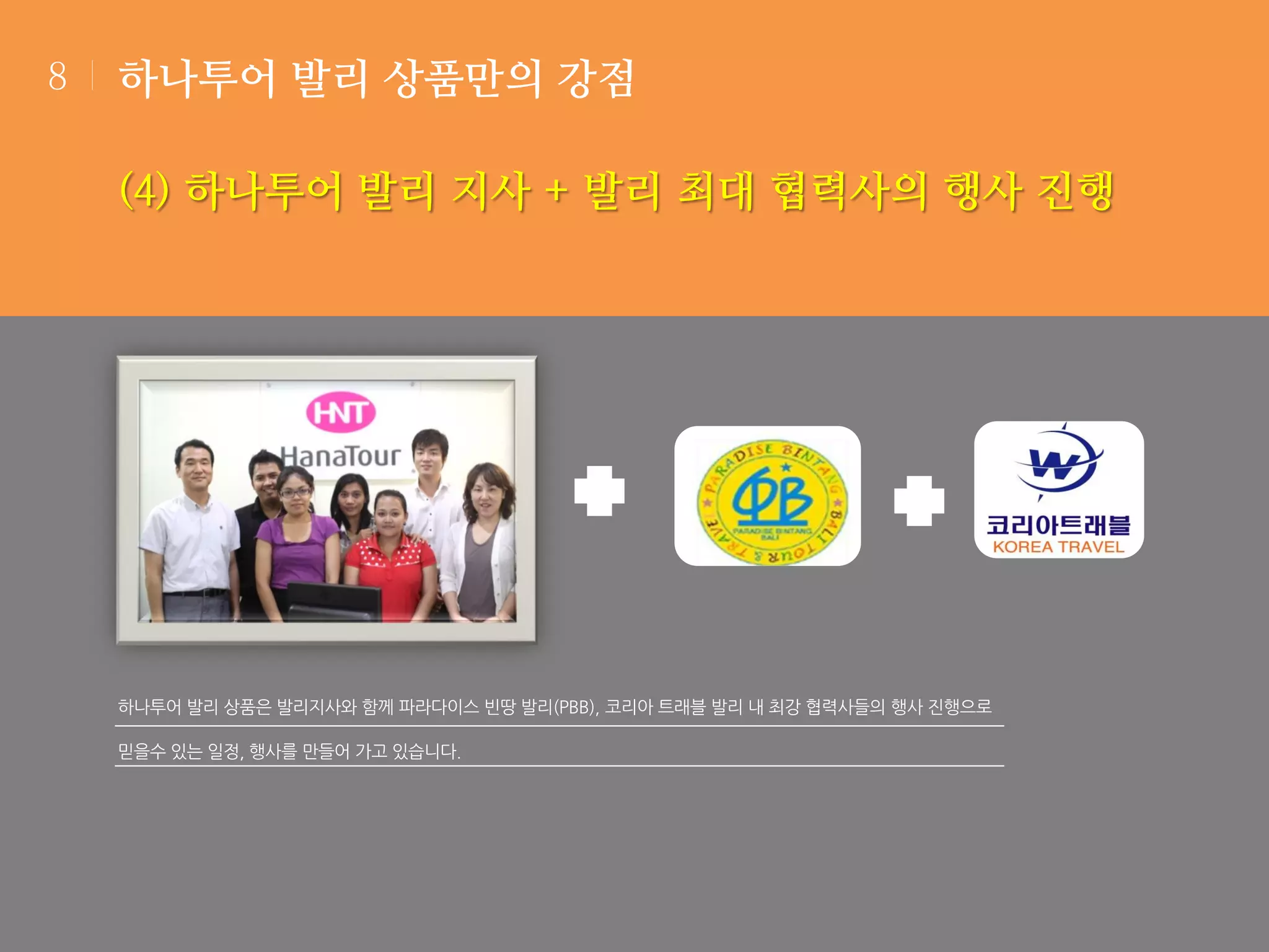 8

하나투어 발리 상품만의 강점

(4) 하나투어 발리 지사 + 발리 최대 협력사의 행사 진행

하나투어 발리 상품은 발리지사와 함께 파라다이스 빈땅 발리(PBB), 코리아 트래블 발리 내 최강 협력사들의 행사 진행으로
믿을수 있는 일정, 행사를 만들어 가고 있습니다.

 