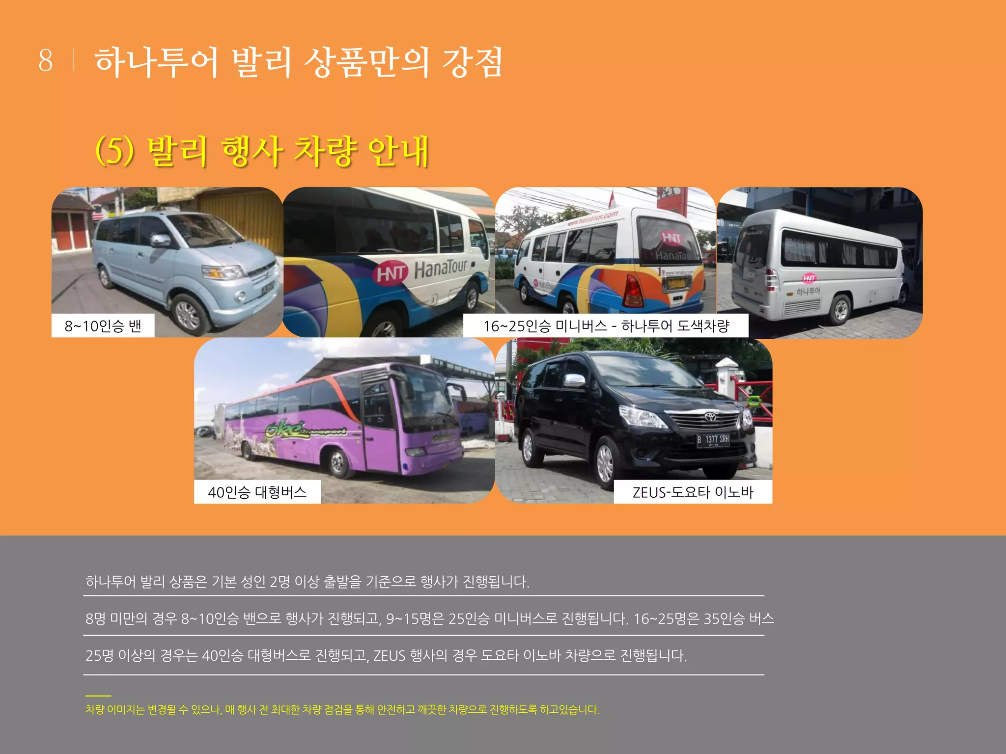 8

하나투어 발리 상품만의 강점

(5) 발리 행사 차량 안내

8~10인승 밴

16~25인승 미니버스 – 하나투어 도색차량

40인승 대형버스

ZEUS-도요타 이노바

하나투어 발리 상품은 기본 성인 2명 이상 출발을 기준으로 행사가 진행됩니다.
8명 미만의 경우 8~10인승 밴으로 행사가 진행되고, 9~15명은 25인승 미니버스로 진행됩니다. 16~25명은 35인승 버스

25명 이상의 경우는 40인승 대형버스로 진행되고, ZEUS 행사의 경우 도요타 이노바 차량으로 진행됩니다.

차량 이미지는 변경될 수 있으나, 매 행사 전 최대한 차량 점검을 통해 안전하고 깨끗한 차량으로 진행하도록 하고있습니다.

 