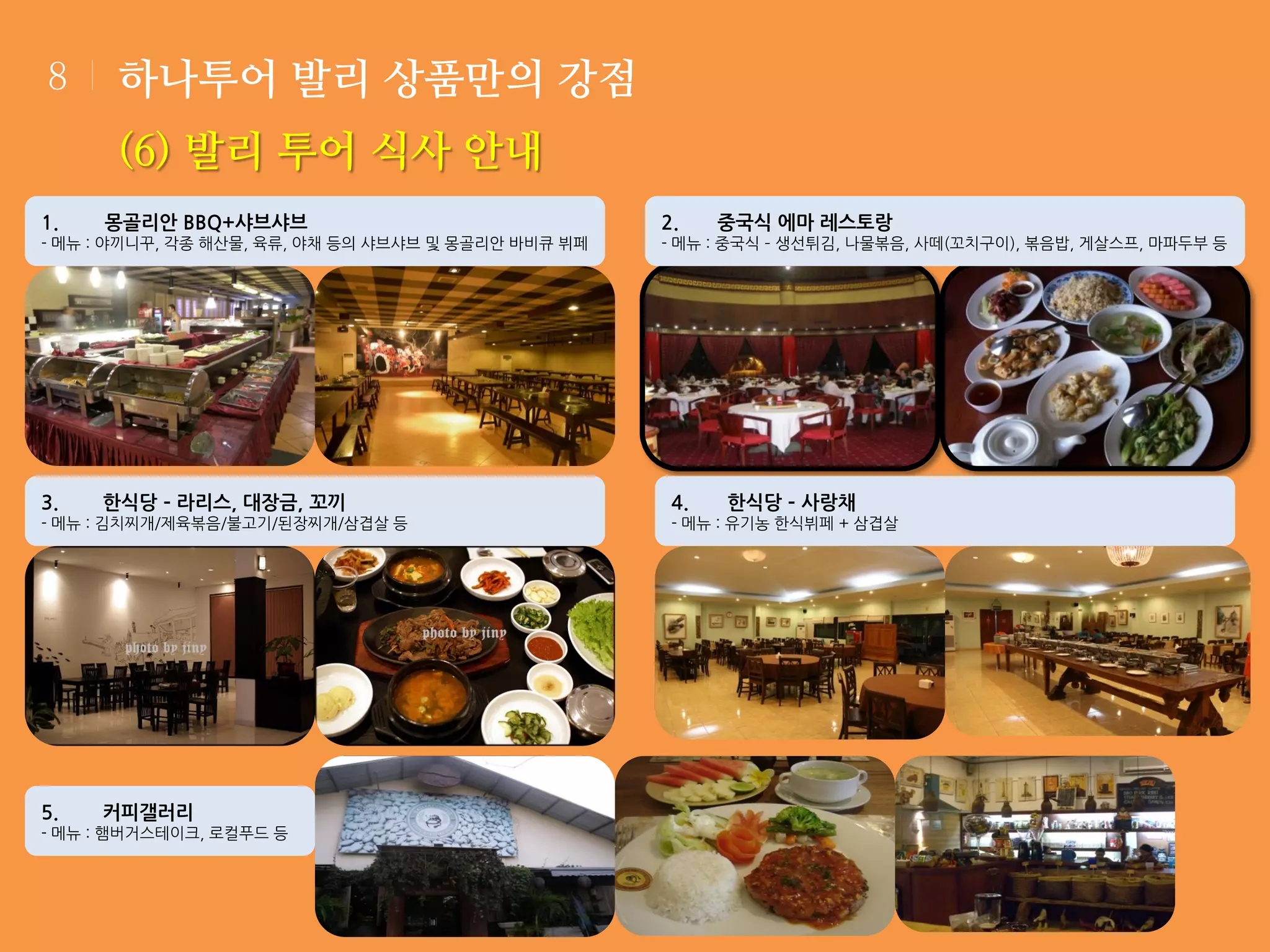 8

하나투어 발리 상품만의 강점
(6) 발리 투어 식사 안내

1.

몽골리안 BBQ+샤브샤브

- 메뉴 : 야끼니꾸, 각종 해산물, 육류, 야채 등의 샤브샤브 및 몽골리안 바비큐 뷔페

3.

한식당 – 라리스, 대장금, 꼬끼

- 메뉴 : 김치찌개/제육볶음/불고기/된장찌개/삼겹살 등

5.

커피갤러리

- 메뉴 : 햄버거스테이크, 로컬푸드 등

2.

중국식 에마 레스토랑

- 메뉴 : 중국식 – 생선튀김, 나물볶음, 사떼(꼬치구이), 볶음밥, 게살스프, 마파두부 등

4.

한식당 – 사랑채

- 메뉴 : 유기농 한식뷔페 + 삼겹살

 