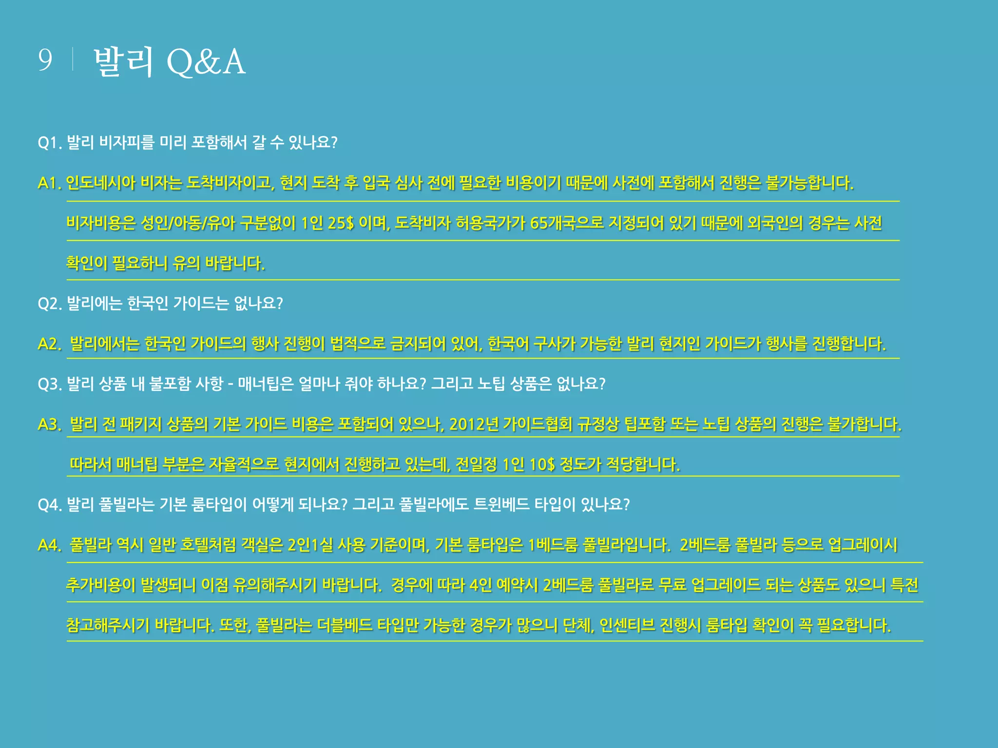 9

발리 Q&A

Q1. 발리 비자피를 미리 포함해서 갈 수 있나요?
A1. 인도네시아 비자는 도착비자이고, 현지 도착 후 입국 심사 전에 필요한 비용이기 때문에 사전에 포함해서 진행은 불가능합니다.
비자비용은 성인/아동/유아 구분없이 1인 25$ 이며, 도착비자 허용국가가 65개국으로 지정되어 있기 때문에 외국인의 경우는 사전
확인이 필요하니 유의 바랍니다.
Q2. 발리에는 한국인 가이드는 없나요?
A2. 발리에서는 한국인 가이드의 행사 진행이 법적으로 금지되어 있어, 한국어 구사가 가능한 발리 현지인 가이드가 행사를 진행합니다.
Q3. 발리 상품 내 불포함 사항 – 매너팁은 얼마나 줘야 하나요? 그리고 노팁 상품은 없나요?
A3. 발리 전 패키지 상품의 기본 가이드 비용은 포함되어 있으나, 2012년 가이드협회 규정상 팁포함 또는 노팁 상품의 진행은 불가합니다.
따라서 매너팁 부분은 자율적으로 현지에서 진행하고 있는데, 전일정 1인 10$ 정도가 적당합니다.
Q4. 발리 풀빌라는 기본 룸타입이 어떻게 되나요? 그리고 풀빌라에도 트윈베드 타입이 있나요?
A4. 풀빌라 역시 일반 호텔처럼 객실은 2인1실 사용 기준이며, 기본 룸타입은 1베드룸 풀빌라입니다. 2베드룸 풀빌라 등으로 업그레이시
추가비용이 발생되니 이점 유의해주시기 바랍니다. 경우에 따라 4인 예약시 2베드룸 풀빌라로 무료 업그레이드 되는 상품도 있으니 특전
참고해주시기 바랍니다. 또한, 풀빌라는 더블베드 타입만 가능한 경우가 많으니 단체, 인센티브 진행시 룸타입 확인이 꼭 필요합니다.

 