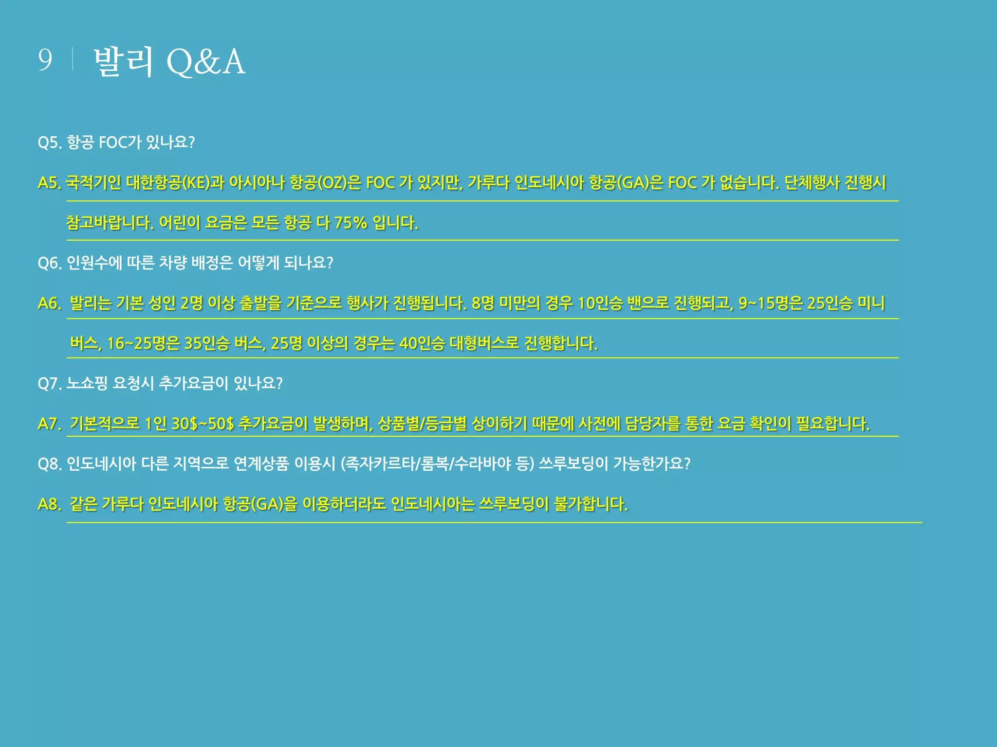 9

발리 Q&A

Q5. 항공 FOC가 있나요?
A5. 국적기인 대한항공(KE)과 아시아나 항공(OZ)은 FOC 가 있지만, 가루다 인도네시아 항공(GA)은 FOC 가 없습니다. 단체행사 진행시
참고바랍니다. 어린이 요금은 모든 항공 다 75% 입니다.
Q6. 인원수에 따른 차량 배정은 어떻게 되나요?
A6. 발리는 기본 성인 2명 이상 출발을 기준으로 행사가 진행됩니다. 8명 미만의 경우 10인승 밴으로 진행되고, 9~15명은 25인승 미니
버스, 16~25명은 35인승 버스, 25명 이상의 경우는 40인승 대형버스로 진행합니다.
Q7. 노쇼핑 요청시 추가요금이 있나요?
A7. 기본적으로 1인 30$~50$ 추가요금이 발생하며, 상품별/등급별 상이하기 때문에 사전에 담당자를 통한 요금 확인이 필요합니다.
Q8. 인도네시아 다른 지역으로 연계상품 이용시 (족자카르타/롬복/수라바야 등) 쓰루보딩이 가능한가요?
A8. 같은 가루다 인도네시아 항공(GA)을 이용하더라도 인도네시아는 쓰루보딩이 불가합니다.

 