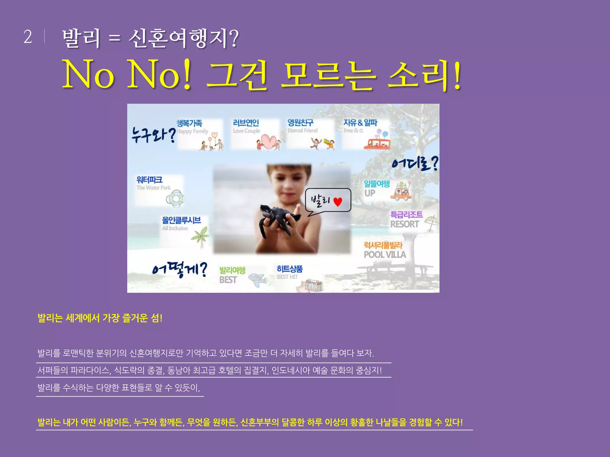 2

발리 = 신혼여행지?

No No! 그건 모르는 소리!

발리는 세계에서 가장 즐거운 섬!

발리를 로맨틱한 분위기의 신혼여행지로만 기억하고 있다면 조금만 더 자세히 발리를 들여다 보자.
서퍼들의 파라다이스, 식도락의 종결, 동남아 최고급 호텔의 집결지, 인도네시아 예술 문화의 중심지!
발리를 수식하는 다양한 표현들로 알 수 있듯이,

발리는 내가 어떤 사람이든, 누구와 함께든, 무엇을 원하든, 신혼부부의 달콤한 하루 이상의 황홀한 나날들을 경험할 수 있다!

 