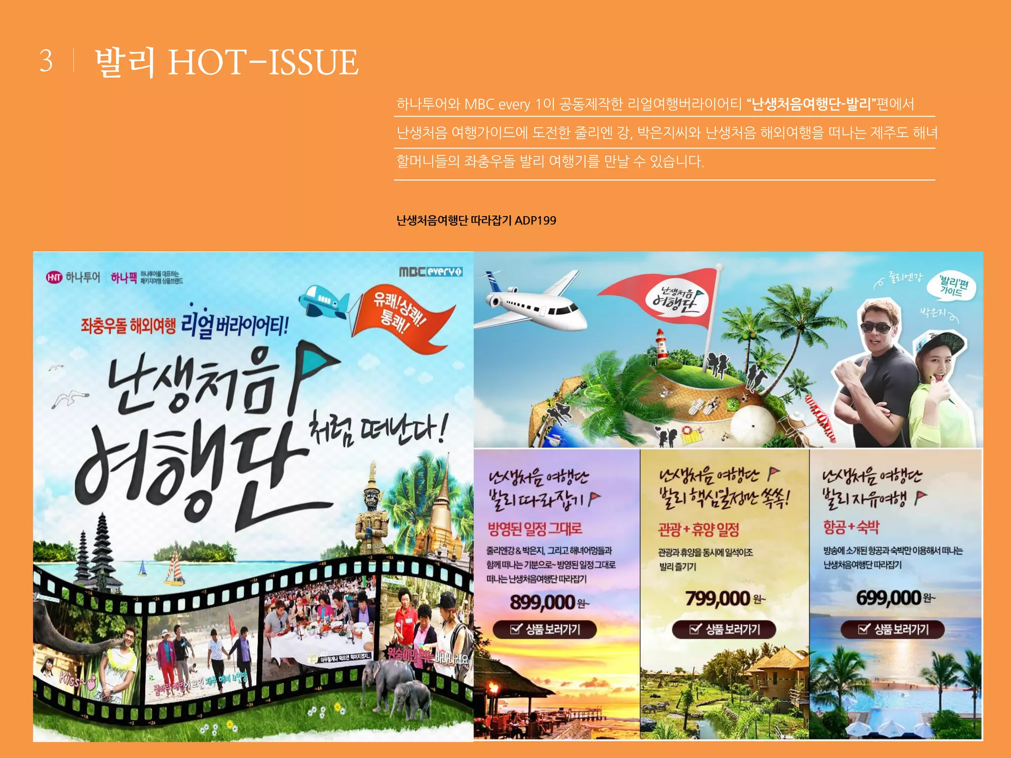 3

발리 HOT-ISSUE
하나투어와 MBC every 1이 공동제작한 리얼여행버라이어티 “난생처음여행단-발리”편에서
난생처음 여행가이드에 도전한 줄리엔 강, 박은지씨와 난생처음 해외여행을 떠나는 제주도 해녀
할머니들의 좌충우돌 발리 여행기를 만날 수 있습니다.

난생처음여행단 따라잡기 ADP199

 