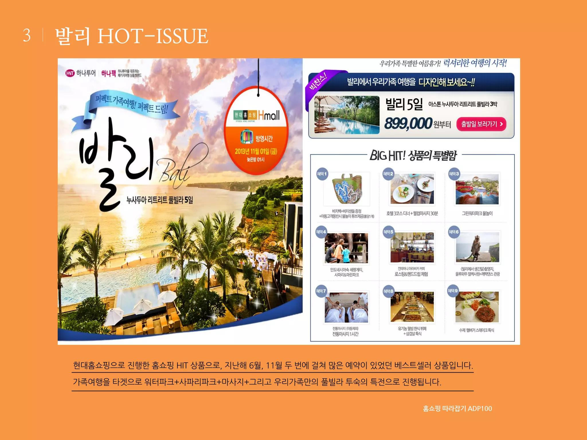 3

발리 HOT-ISSUE

현대홈쇼핑으로 진행한 홈쇼핑 HIT 상품으로, 지난해 6월, 11월 두 번에 걸쳐 많은 예약이 있었던 베스트셀러 상품입니다.
가족여행을 타겟으로 워터파크+사파리파크+마사지+그리고 우리가족만의 풀빌라 투숙의 특전으로 진행됩니다.
홈쇼핑 따라잡기 ADP100

 