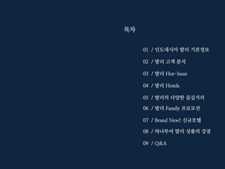 목차
01 / 인도네시아 발리 기본정보
02 / 발리 고객 분석
03 / 발리 Hot-Issue
04 / 발리 Hotels
05 / 발리의 다양한 즐길거리
06 / 발리 Family 프로모션
07 / Brand New! 신규호텔
08 / 하나투어 발리 상품의 강점
09 / Q&A

 