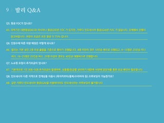 9

발리 Q&A

Q5. 항공 FOC가 있나요?
A5. 국적기인 대한항공(KE)과 아시아나 항공(OZ)은 FOC 가 있지만, 가루다 인도네시아 항공(GA)은 FOC 가 없습니다. 단체행사 진행시
참고바랍니다. 어린이 요금은 모든 항공 다 75% 입니다.
Q6. 인원수에 따른 차량 배정은 어떻게 되나요?
A6. 발리는 기본 성인 2명 이상 출발을 기준으로 행사가 진행됩니다. 8명 미만의 경우 10인승 밴으로 진행되고, 9~15명은 25인승 미니
버스, 16~25명은 35인승 버스, 25명 이상의 경우는 40인승 대형버스로 진행합니다.
Q7. 노쇼핑 요청시 추가요금이 있나요?
A7. 기본적으로 1인 30$~50$ 추가요금이 발생하며, 상품별/등급별 상이하기 때문에 사전에 담당자를 통한 요금 확인이 필요합니다.
Q8. 인도네시아 다른 지역으로 연계상품 이용시 (족자카르타/롬복/수라바야 등) 쓰루보딩이 가능한가요?
A8. 같은 가루다 인도네시아 항공(GA)을 이용하더라도 인도네시아는 쓰루보딩이 불가합니다.

 