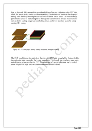 Page | 15
Due to the small thickness and the great flexibilities of current collectors using CNT thin
films, the whole device shows excellent flexibility. No failure was observed for the paper
battery after manually bending the device down to 6 mm for 50 times. The self-discharge
performance could be further improved through device fabrication process modifications
such as better sealing, longer vacuum baking times, and lower moisture levels by using
standard dry rooms.
Figure 3.3.3 Li ion paper battery energy increased through stacking
The CNT weight in our device is less, therefore, the CNT cost is negligible. One method for
increasing the total energy for the Li-ion paper battery is through stacking layer upon layer,
as in Figure 4, where conductive CNT films function as current collectors, and extended
metal strips at the edge serve as connections to the external circuit.
 