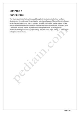 Page | 20
CHAPTER 7
CONCLUSION
The Glucose activated battery fabricated by a plastic lamination technology has been
demonstrated for on demand bio-application and disposal usages. Many different techniques
are available to harvest raw energy to power wearable electronics, but the amount of raw
energy and surface area or net mass that the wearable device permits limit the power yield.
Thus all the different aspects of paper based battery fabrication technology with a
modification like glucose based paper battery, polymer based paper battery, Li based paper
battery have been studied.
 