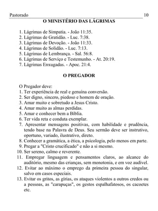 Pastorado

10
O MINISTÉRIO DAS LÁGRIMAS

1. Lágrimas de Simpatia. - João 11:35.
2. Lágrimas de Gratidão. - Luc. 7:38.
3. Lágrimas de Devoção. - João 11:33.
4. Lágrimas de Solidão. - Luc. 7:13.
5. Lágrimas de Lembrança. - Sal. 56:8.
6. Lágrimas de Serviço e Testemunho. - At. 20:19.
7. Lágrimas Enxugadas. - Apoc. 21:4.
O PREGADOR
O Pregador deve:
1. Ter experiência de real e genuína conversão.
2. Ser digno, sincero, piedoso e homem de oração.
3. Amar muito e sobretudo a Jesus Cristo.
4. Amar muito as almas perdidas.
5. Amar e conhecer bem a Bíblia.
6. Ter vida reta e conduta exemplar.
7. Apresentar mensagens positivas, com habilidade e prudência,
tendo base na Palavra de Deus. Seu sermão deve ser instrutivo,
oportuno, variado, ilustrativo, direto.
8. Conhecer a gramática, a ética, a psicologia, pelo menos em parte.
9. Pregar a "Cristo crucificado" e não a si mesmo.
10. Ser sereno, calmo e reverente.
11. Empregar linguagem e pensamentos claros, ao alcance do
auditório, mesmo das crianças, sem monotonia, e em voz audível.
12. Evitar ao máximo o emprego da primeira pessoa do singular,
salvo em casos especiais.
13. Evitar os gritos, as gírias, os ataques violentos a outros credos ou
a pessoas, as "carapuças", os gestos espalhafatosos, os cacoetes
etc.

 