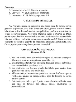 Pastorado
5. Um obreiro. - V. 15. Sincero; aprovado.
6. Um vaso. - V. 21. Santificado; preparado.
7. Um servo. - V. 24. Selado; separado; útil.

12

O ELEMENTO ESSENCIAL
"A Primeira Igreja em Jerusalém não tinha casa de cultos, porém
ganhava os perdidos. Não tinha piano nem órgão, porém louvava a Deus.
Não tinha séries de conferências evangelísticas, porém se mantinha em
estado de revivificação. Não tinha literatura senão a Palavra de Deus,
porém aprendia dEle. Não tinha instituições, porém servia a humanidade.
Não era política, porém fez estremecer o mundo pagão! Tinha porém o
elemento essencial: o espírito de obediência absoluta à autoridade Jesus
Cristo, que requer evangelismo pessoal e mundial."
CONSIDERAÇÃO RECÍPROCA
Hebreus 10:24
1. Não tem havido entre os obreiros coragem ou caridade cristã para
falar uns aos outros a respeito de suas faltas etc.
2. Igualmente não tem havido interesse de ajudar uns aos outros nas
suas necessidades, problemas etc.
3. Ao contrário, tem havido grande facilidade para aceitar tudo
quanto de mal se diz uns dos outros.
4. Além do mais, existe entre os pastores o mesmo fenômeno que se
verifica nos grupos do mesmo ofício: algo de despeito ou inveja
uns dos outros.
5. Entretanto, em tudo o que é justo e nobre há discordância, mas,
que seja no terreno das idéias, nunca envolvendo as
personalidades.

 