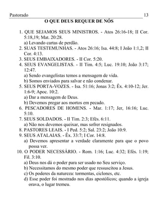 Pastorado

13
O QUE DEUS REQUER DE NÓS

1. QUE SEJAMOS SEUS MINISTROS. - Atos 26:16-18; II Cor.
5:18,19; Mat. 20:28.
a) Levando cartas de perdão.
2. SUAS TESTEMUNHAS. - Atos 26:16; Isa. 44:8; I João 1:1,2; II
Cor. 4:13.
3. SEUS EMBAIXADORES. - II Cor. 5:20.
4. SEUS EVANGELISTAS. - II Tim. 4:5; Luc. 19:10; João 3:17;
12:47.
a) Sendo evangelistas temos a mensagem de vida.
b) Somos enviados para salvar e não condenar.
5. SEUS PORTA-VOZES. - Isa. 51:16; Jonas 3:2; Êx. 4:10-12; Jer.
1:6-9; Apoc. 10:2.
a) Dar a mensagem de Deus.
b) Devemos pregar aos mortos em pecado.
6. PESCADORES DE HOMENS. - Mar. 1:17; Jer, 16:16; Luc.
5:10.
7. SEUS SOLDADOS. - II Tim. 2:3; Efés. 6:11.
a) Não nos devemos queixar, mas sofrer resignados.
8. PASTORES LEAIS. - I Ped. 5:2; Sal. 23:2; João 10:9.
9. SEUS ATALAIAS. - Êx. 33:7; I Cor. 14:8.
a) Devemos apresentar a verdade claramente para que o povo
possa ver.
10. O PODER NECESSÁRIO. - Rom. 1:16; Luc. 4:32; Efés. 1:19;
Fil. 3:10.
a) Deus nos dá o poder para ser usado no Seu serviço.
b) Necessitamos do mesmo poder que ressuscitou a Jesus.
c) Os poderes da natureza: tormentas, ciclones, etc.
d) Esse poder foi mostrado nos dias apostólicos; quando a igreja
orava, o lugar tremeu.

 