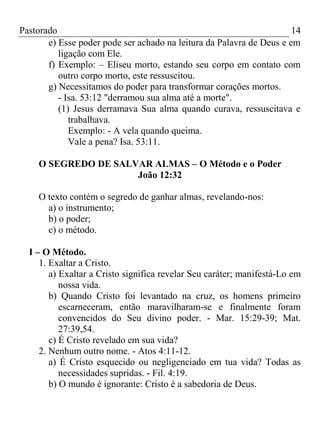 Pastorado
14
e) Esse poder pode ser achado na leitura da Palavra de Deus e em
ligação com Ele.
f) Exemplo: – Eliseu morto, estando seu corpo em contato com
outro corpo morto, este ressuscitou.
g) Necessitamos do poder para transformar corações mortos.
- Isa. 53:12 "derramou sua alma até a morte".
(1) Jesus derramava Sua alma quando curava, ressuscitava e
trabalhava.
Exemplo: - A vela quando queima.
Vale a pena? Isa. 53:11.
O SEGREDO DE SALVAR ALMAS – O Método e o Poder
João 12:32
O texto contém o segredo de ganhar almas, revelando-nos:
a) o instrumento;
b) o poder;
c) o método.
I – O Método.
1. Exaltar a Cristo.
a) Exaltar a Cristo significa revelar Seu caráter; manifestá-Lo em
nossa vida.
b) Quando Cristo foi levantado na cruz, os homens primeiro
escarneceram, então maravilharam-se e finalmente foram
convencidos do Seu divino poder. - Mar. 15:29-39; Mat.
27:39,54.
c) É Cristo revelado em sua vida?
2. Nenhum outro nome. - Atos 4:11-12.
a) É Cristo esquecido ou negligenciado em tua vida? Todas as
necessidades supridas. - Fil. 4:19.
b) O mundo é ignorante: Cristo é a sabedoria de Deus.

 