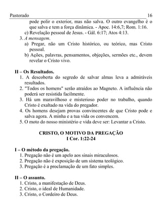 Pastorado

16
pode polir o exterior, mas não salva. O outro evangelho é o
que salva e tem a força dinâmica. - Apoc. 14:6,7; Rom. 1:16.
c) Revelação pessoal de Jesus. - Gál. 6:17; Atos 4:13.
3. A mensagem.
a) Pregar, não um Cristo histórico, ou teórico, mas Cristo
pessoal.
b) Ações, palavras, pensamentos, objeções, sermões etc., devem
revelar o Cristo vivo.

II – Os Resultados.
1. A descoberta do segredo de salvar almas leva a admiráveis
resultados.
2. "Todos os homens" serão atraídos ao Magneto. A influência não
poderá ser resistida facilmente.
3. Há um maravilhoso e misterioso poder no trabalho, quando
Cristo é exaltado na vida do pregador.
4. Os homens desejam provas convincentes de que Cristo pode e
salva agora. A minha e a tua vida os convencem.
5. O moto do nosso ministério e vida deve ser: Levantar a Cristo.
CRISTO, O MOTIVO DA PREGAÇÃO
I Cor. 1:22-24
I – O método da pregação.
1. Pregação não é um apelo aos sinais miraculosos.
2. Pregação não é exposição de um sistema teológico.
3. Pregação é a proclamação de um fato simples.
II – O assunto.
1. Cristo, a manifestação de Deus.
2. Cristo, o ideal de Humanidade.
3. Cristo, o Cordeiro de Deus.

 